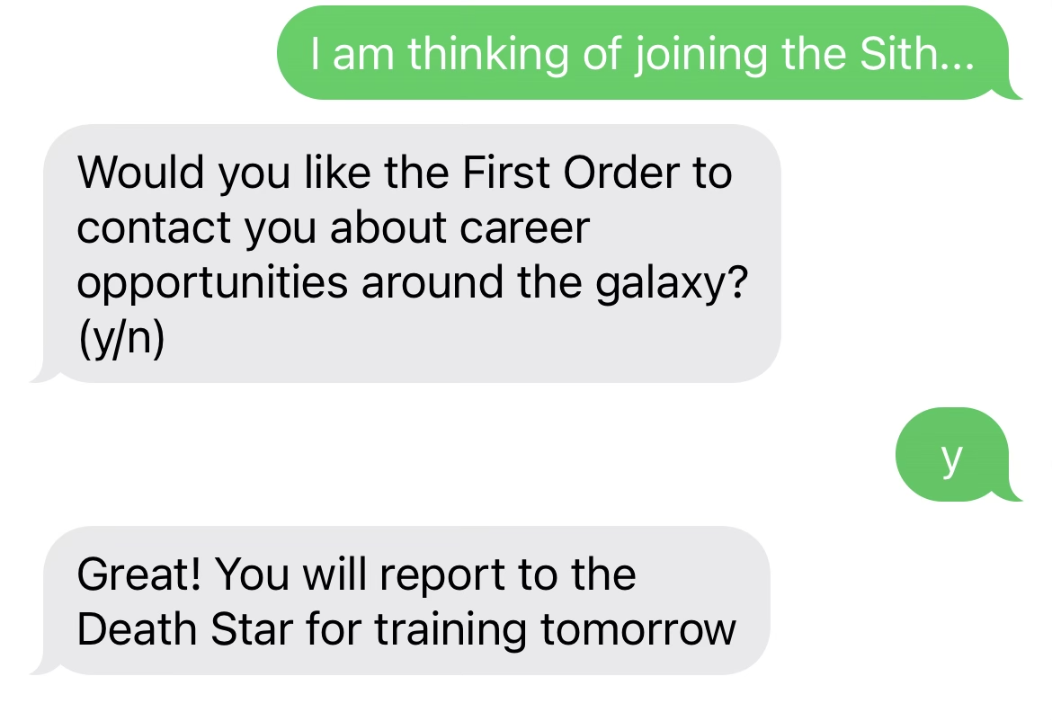 A screenshot of a text conversation. The user texts 'I am thinking of joining the Sith...', to which the application responds, 'Would you like the First Order to contact you about career opportunities around the galaxy? (y/n)'. The user responds 'y', and the application answers, 'Great! You will report to the Death Star for training tomorrow.'